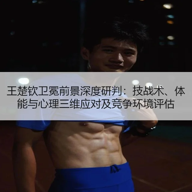 王楚钦卫冕前景深度研判:技战术、体能与心理三维应对及竞争环境评估